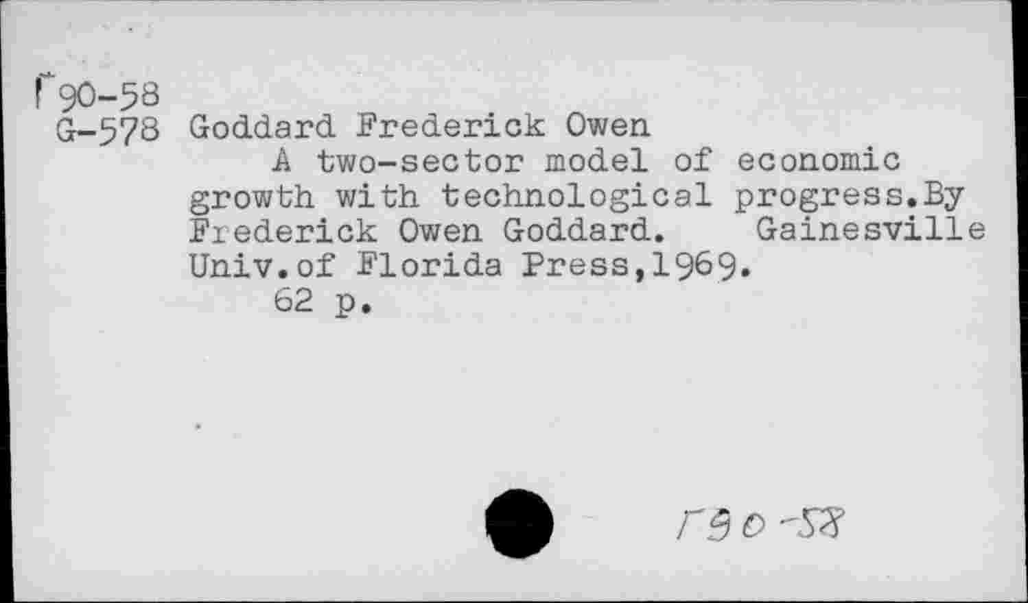 ﻿! 90-58
G-578
Goddard. Frederick Owen
A two-sector model of economic growth with technological progress.By Frederick Owen Goddard. Gainesville Univ.of Florida Press,1969.
62 p.
